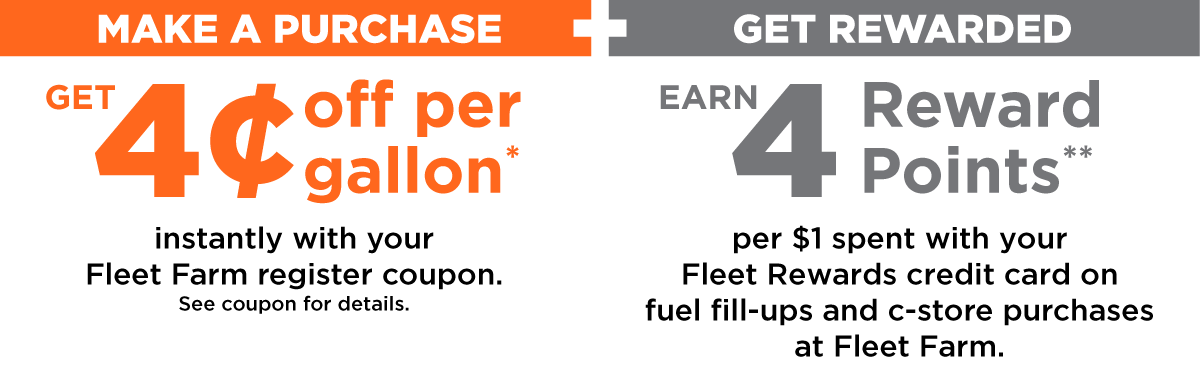 MAKE A PURCHASE GET 4¢ off per gallon* instantly with your Fleet Farm register coupon. See coupon for details. + GET REWARDED EARN 4 Reward Points** per $1 spent with your Fleet Rewards credit card on fuel fill-ups and c-store purchases at Fleet Farm.